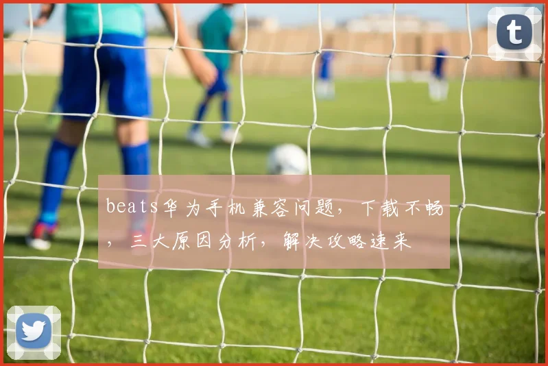 beats华为手机兼容问题，下载不畅，三大原因分析，解决攻略速来
