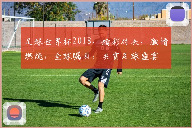 足球世界杯2018，精彩对决，激情燃烧，全球瞩目，共赏足球盛宴