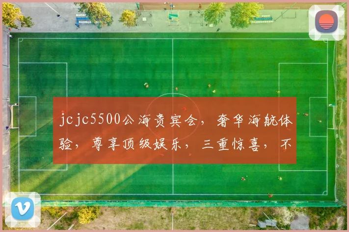 jcjc5500公海贵宾会，奢华海航体验，尊享顶级娱乐，三重惊喜，不容错过