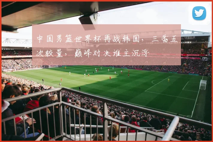 中国男篮世界杯再战韩国，三番五次较量，巅峰对决谁主沉浮